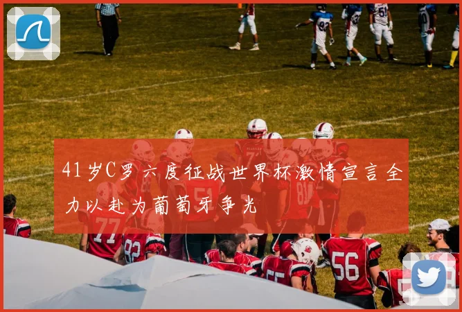 41岁C罗六度征战世界杯激情宣言全力以赴为葡萄牙争光