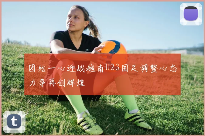 团结一心迎战越南U23国足调整心态力争再创辉煌