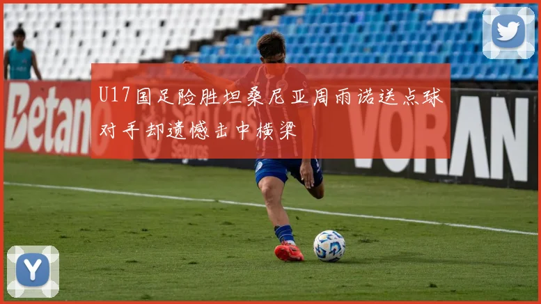 U17国足险胜坦桑尼亚周雨诺送点球对手却遗憾击中横梁