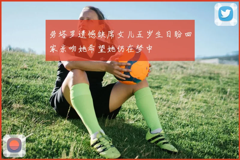 劳塔罗遗憾缺席女儿五岁生日盼回家亲吻她希望她仍在梦中