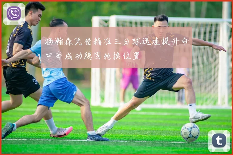 杨瀚森凭借精准三分球迅速提升命中率成功稳固轮换位置