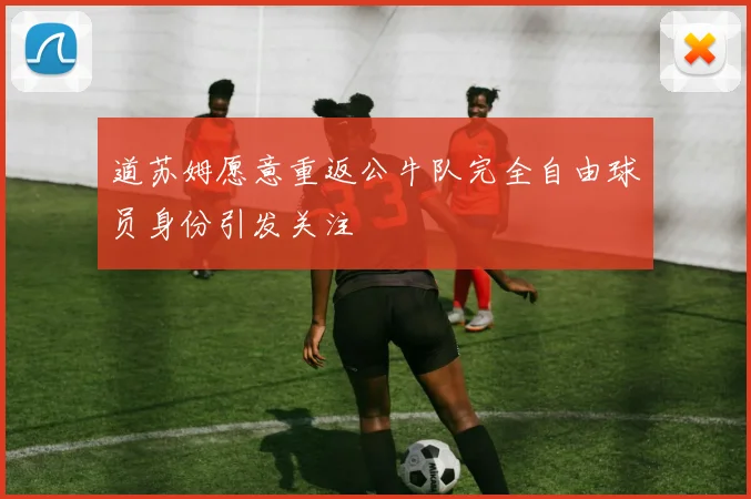 道苏姆愿意重返公牛队完全自由球员身份引发关注