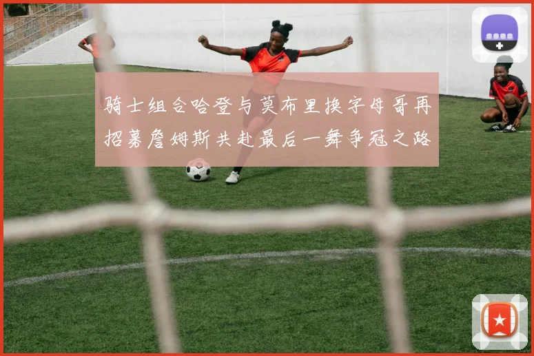 骑士组合哈登与莫布里换字母哥再招募詹姆斯共赴最后一舞争冠之路