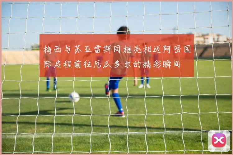 梅西与苏亚雷斯同框亮相迈阿密国际启程前往厄瓜多尔的精彩瞬间