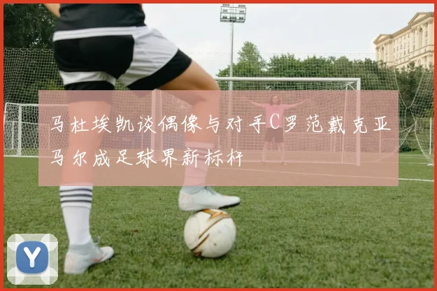 马杜埃凯谈偶像与对手C罗范戴克亚马尔成足球界新标杆