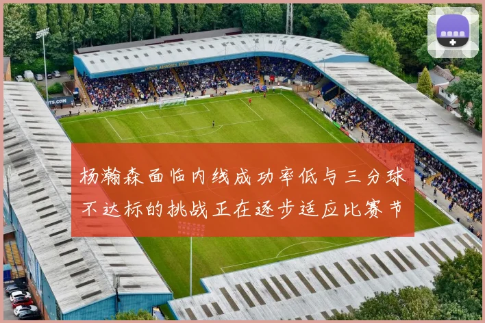 杨瀚森面临内线成功率低与三分球不达标的挑战正在逐步适应比赛节奏