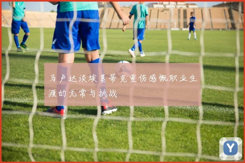 马卢达谈埃基蒂克重伤感慨职业生涯的无常与挑战