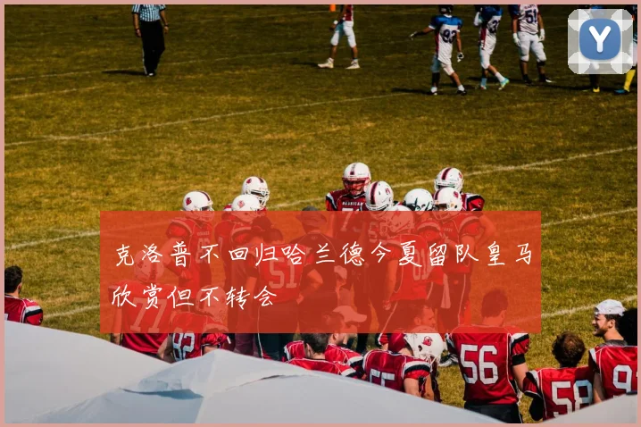 克洛普不回归哈兰德今夏留队皇马欣赏但不转会