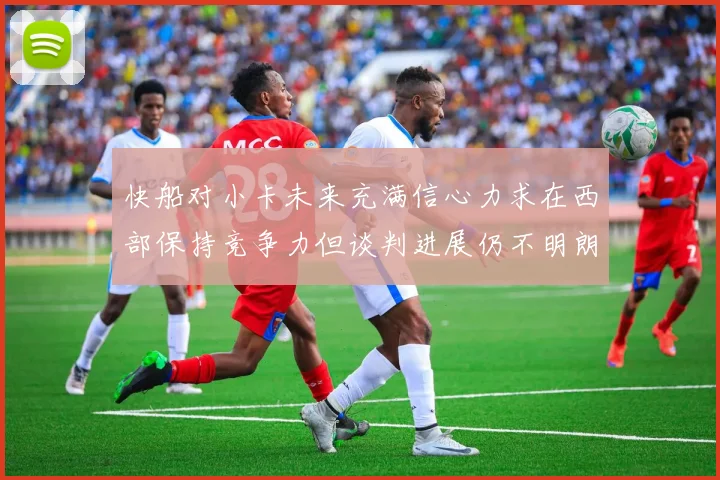 快船对小卡未来充满信心力求在西部保持竞争力但谈判进展仍不明朗
