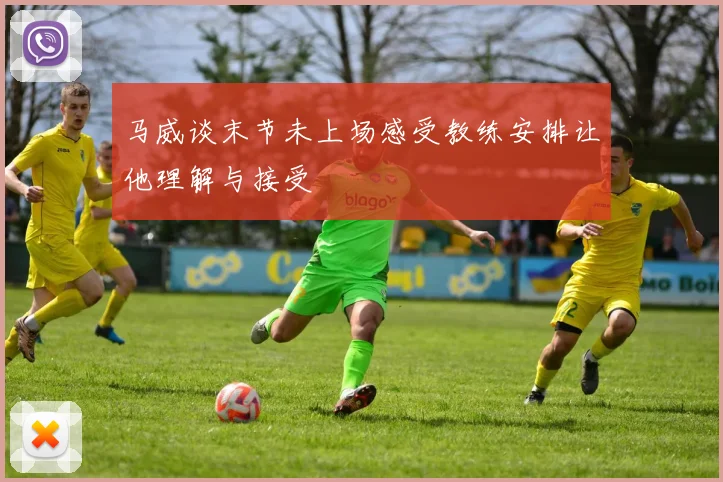 马威谈末节未上场感受教练安排让他理解与接受