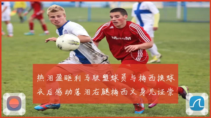 热泪盈眶利马联盟球员与梅西换球衣后感动落泪右腿梅西文身见证崇拜之情
