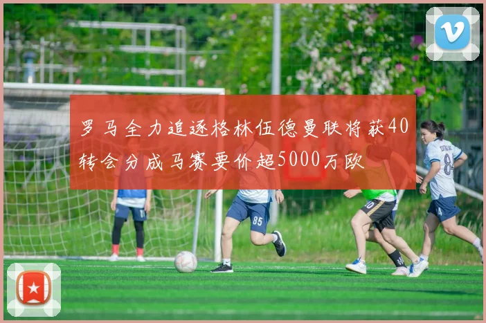 罗马全力追逐格林伍德曼联将获40转会分成马赛要价超5000万欧