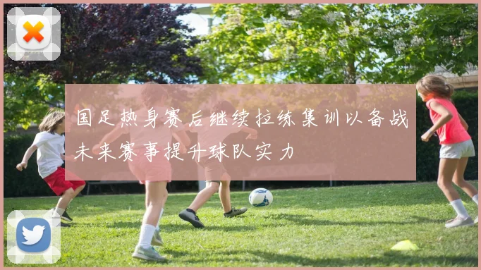 国足热身赛后继续拉练集训以备战未来赛事提升球队实力