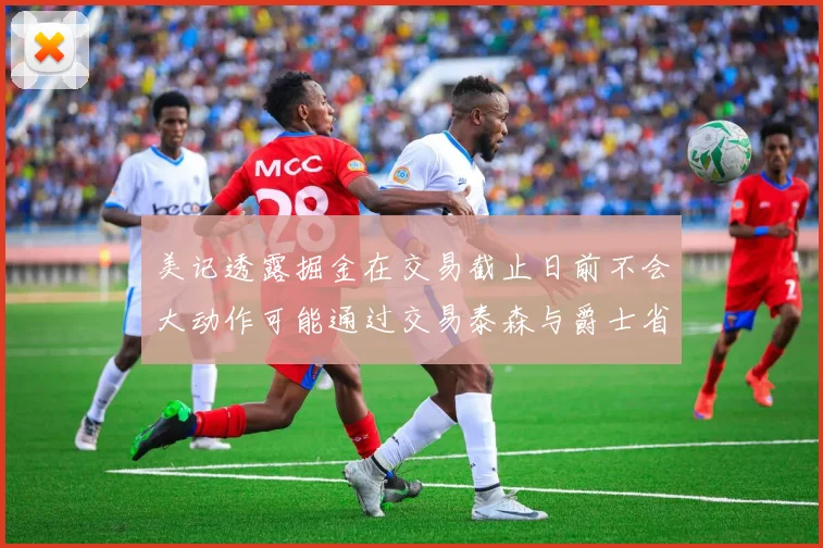 美记透露掘金在交易截止日前不会大动作可能通过交易泰森与爵士省钱