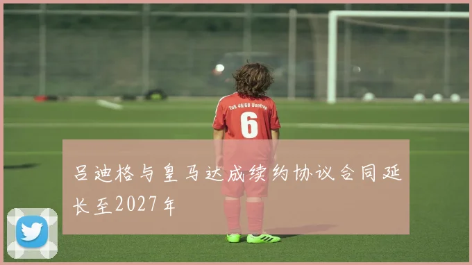 吕迪格与皇马达成续约协议合同延长至2027年