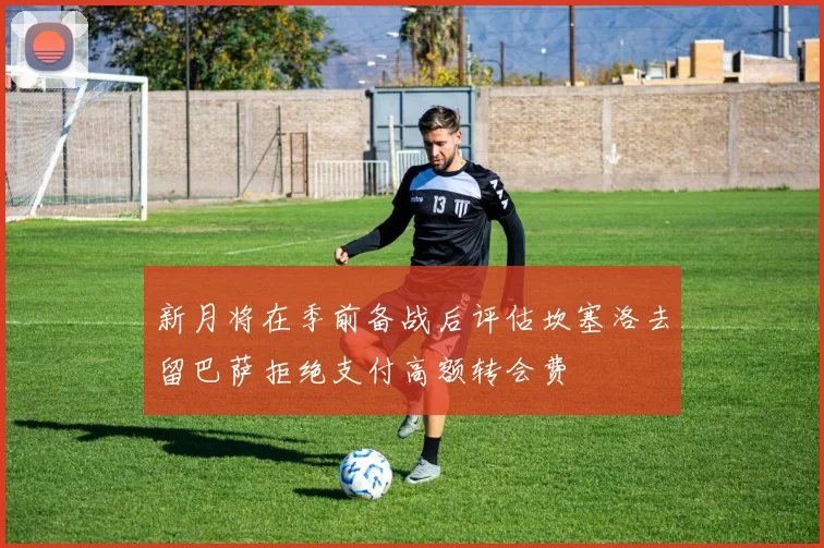 新月将在季前备战后评估坎塞洛去留巴萨拒绝支付高额转会费
