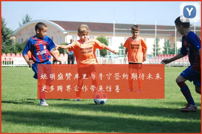 姚明盛赞库里与李宁签约期待未来更多跨界合作带来惊喜