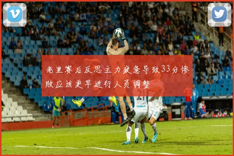老里赛后反思主力疲惫导致33分惨败应该更早进行人员调整