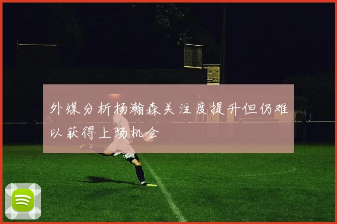 外媒分析杨瀚森关注度提升但仍难以获得上场机会