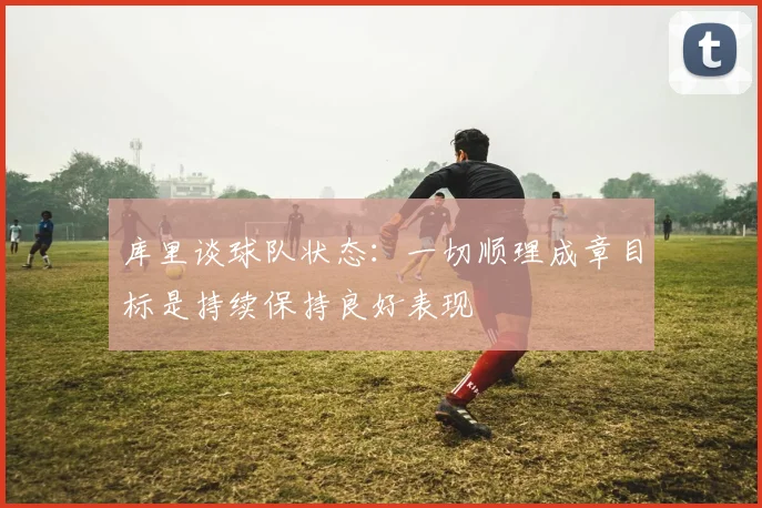 库里谈球队状态：一切顺理成章目标是持续保持良好表现