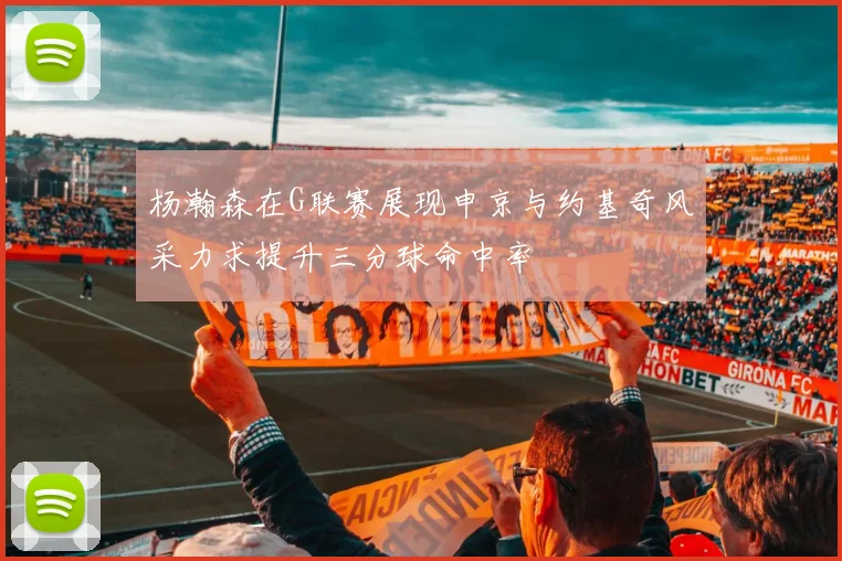 杨瀚森在G联赛展现申京与约基奇风采力求提升三分球命中率