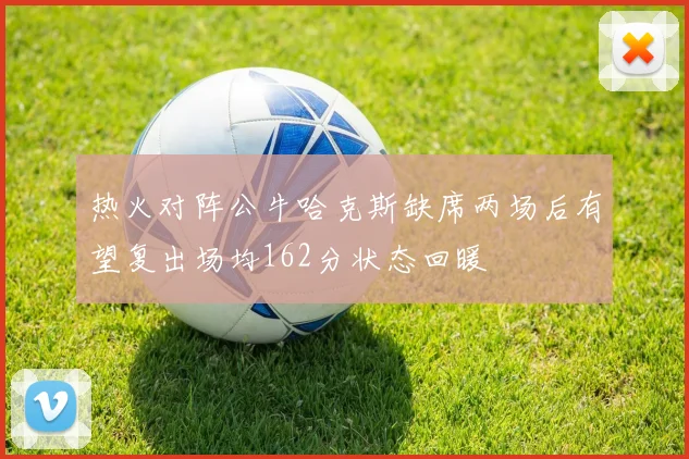 热火对阵公牛哈克斯缺席两场后有望复出场均162分状态回暖