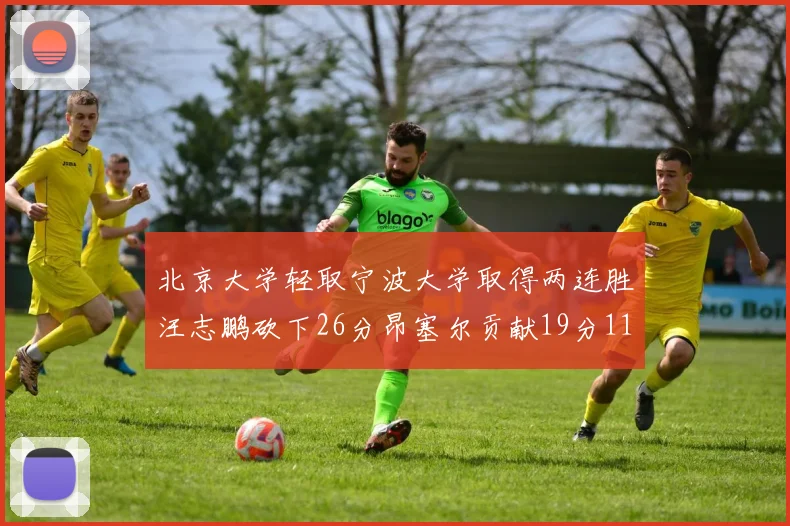 北京大学轻取宁波大学取得两连胜汪志鹏砍下26分昂塞尔贡献19分11篮板5助攻