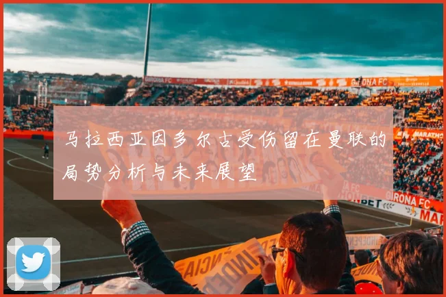 马拉西亚因多尔古受伤留在曼联的局势分析与未来展望