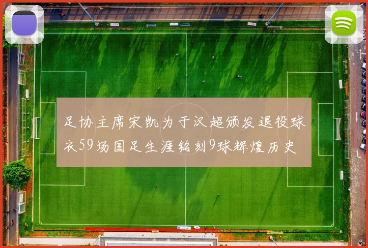 足协主席宋凯为于汉超颁发退役球衣59场国足生涯铭刻9球辉煌历史