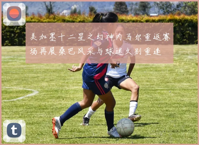 美加墨十二星之幻神内马尔重返赛场再展桑巴风采与球迷久别重逢
