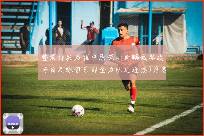整装待发启程中原深圳新鹏城客战河南足球俱乐部全力以赴迎接5月客场挑战