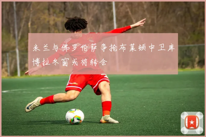 米兰与佛罗伦萨争抢布莱顿中卫库博拉冬窗或将转会