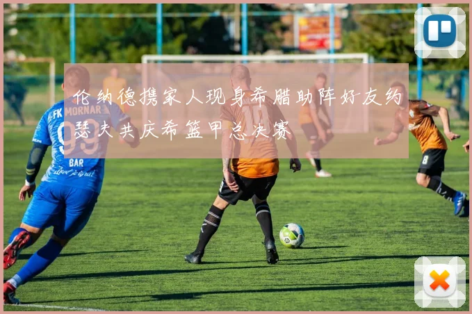 伦纳德携家人现身希腊助阵好友约瑟夫共庆希篮甲总决赛