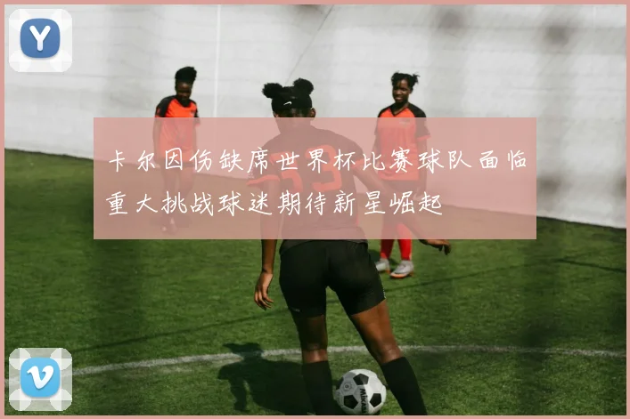卡尔因伤缺席世界杯比赛球队面临重大挑战球迷期待新星崛起